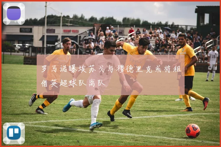 罗马诺曝埃苏戈与穆德里克或将租借英超球队离队
