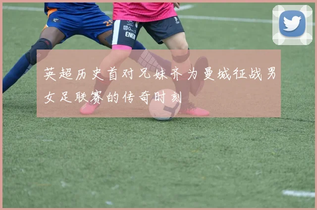 英超历史首对兄妹齐为曼城征战男女足联赛的传奇时刻