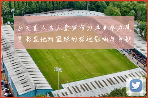 历史首人名人堂宣布为库里举办展览彰显他对篮球的深远影响与贡献